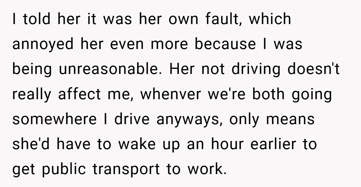 I told her it was her own fault, which annoyed her even more because I was being unreasonable. Her not driving doesn't really affect me, whenver we're both going somewhere...