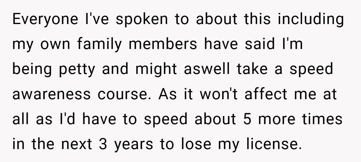 Everyone I've spoken to about this including my own family members have said I'm being petty and might aswell take a speed awareness course. As it won't affect me at...