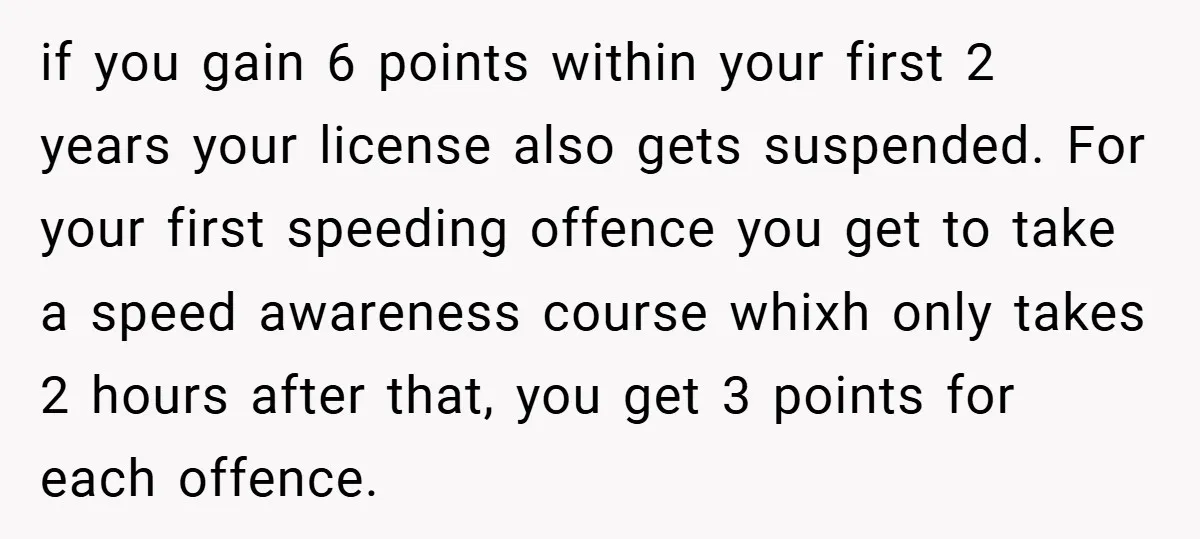 if you gain 6 points within your first 2 years your license also gets suspended. For your first speeding offence you get to take a speed awareness course whixh only...
