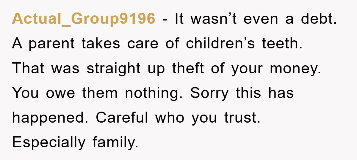 Actual_Group9196 − It wasn’t even a debt. A parent takes care of children’s teeth. That was straight up theft of your money. You owe them nothing. Sorry this has happened....