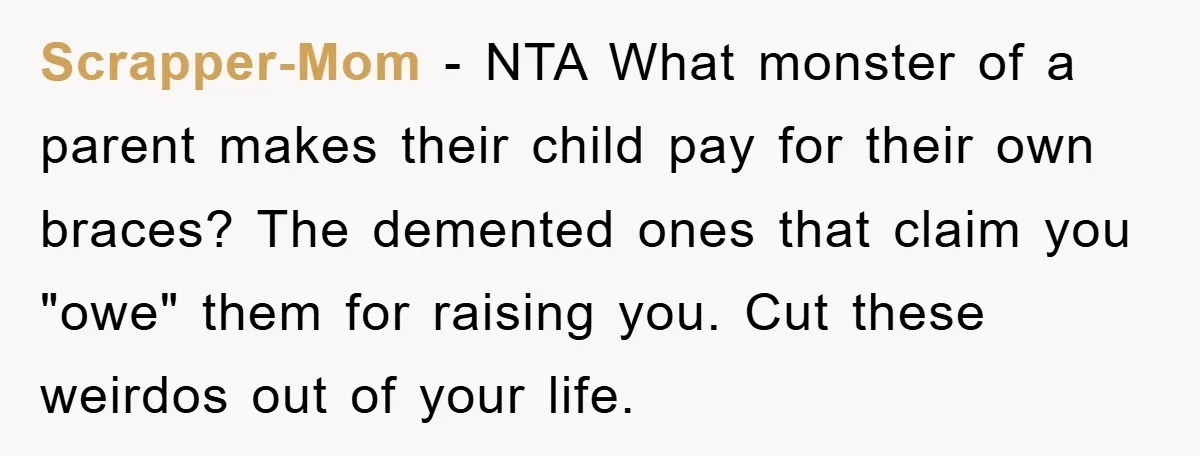 Scrapper-Mom − NTA What monster of a parent makes their child pay for their own braces? The demented ones that claim you "owe" them for raising you. Cut these weirdos...