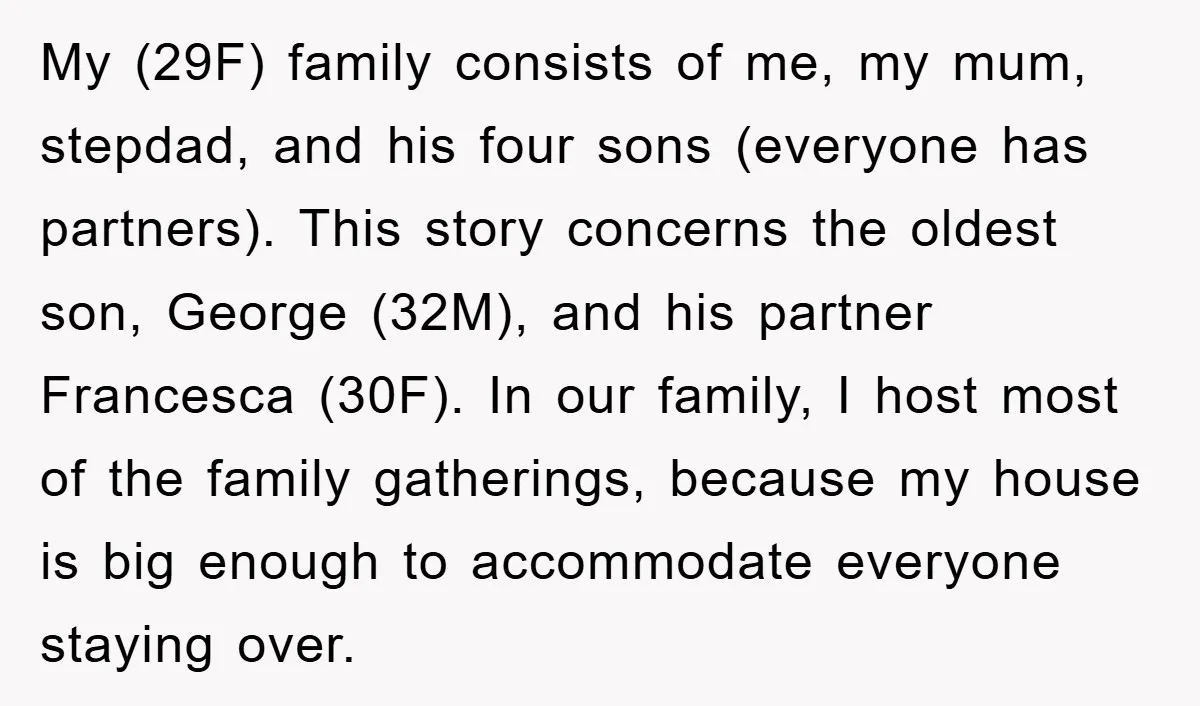 My (29F) family consists of me, my mum, stepdad, and his four sons (everyone has partners). This story concerns the oldest son, George (32M), and his partner Francesca (30F). In...