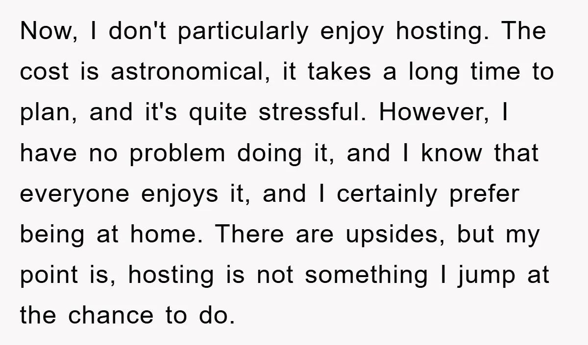 Now, I don't particularly enjoy hosting. The cost is astronomical, it takes a long time to plan, and it's quite stressful. However, I have no problem doing it, and I...