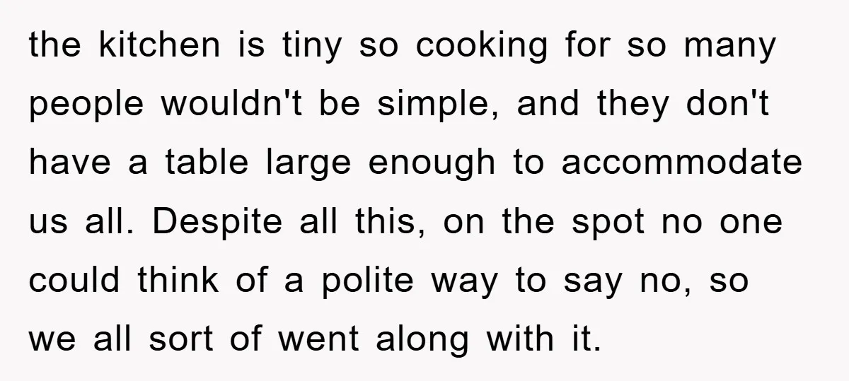 the kitchen is tiny so cooking for so many people wouldn't be simple, and they don't have a table large enough to accommodate us all. Despite all this, on the...