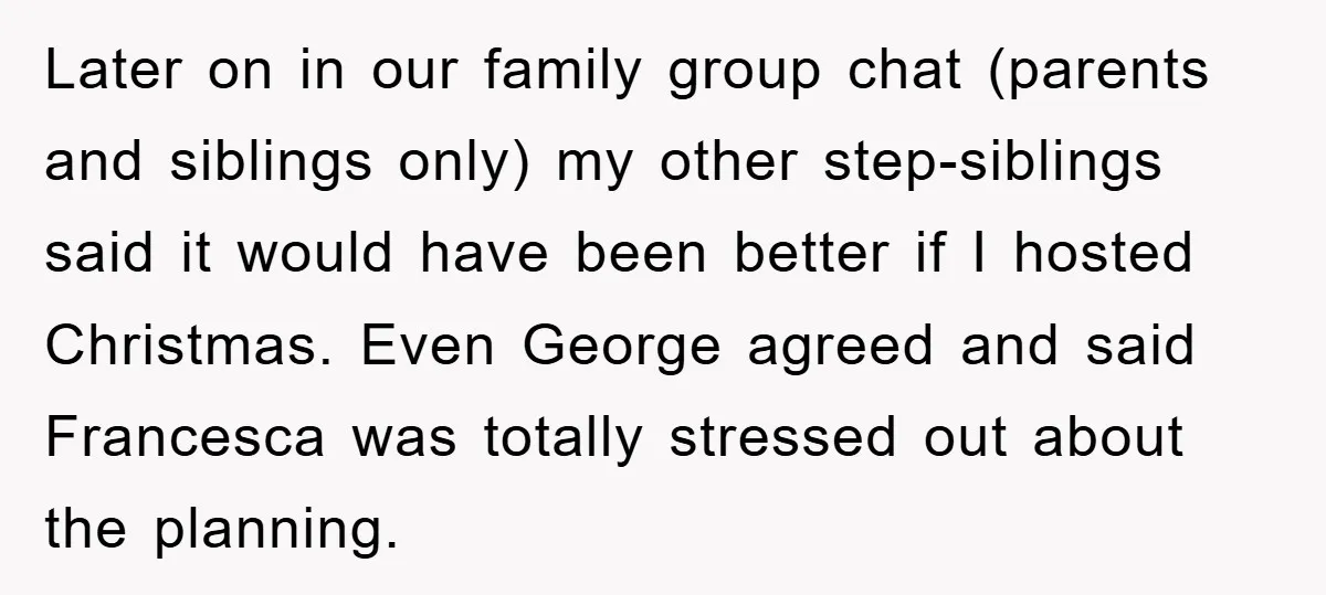 Later on in our family group chat (parents and siblings only) my other step-siblings said it would have been better if I hosted Christmas. Even George agreed and said Francesca...