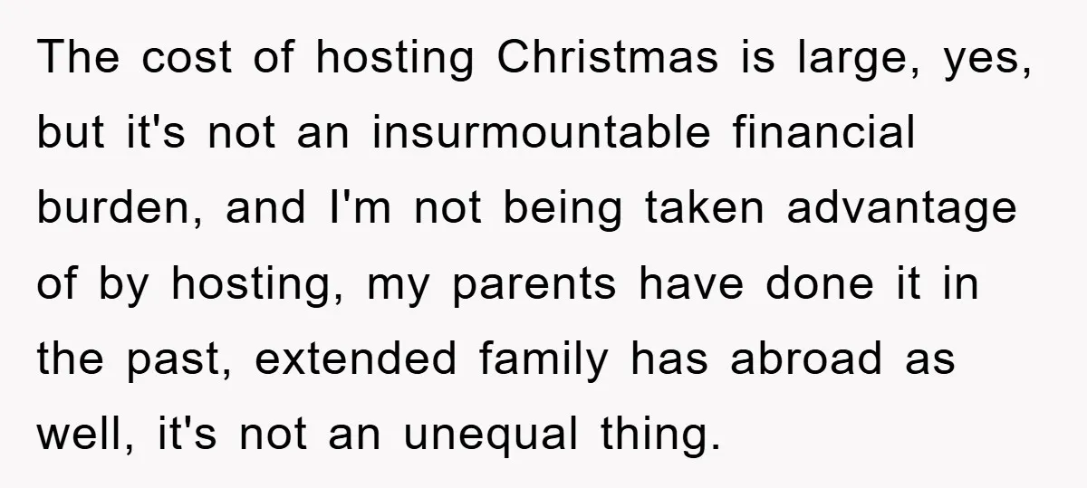 The cost of hosting Christmas is large, yes, but it's not an insurmountable financial burden, and I'm not being taken advantage of by hosting, my parents have done it in...