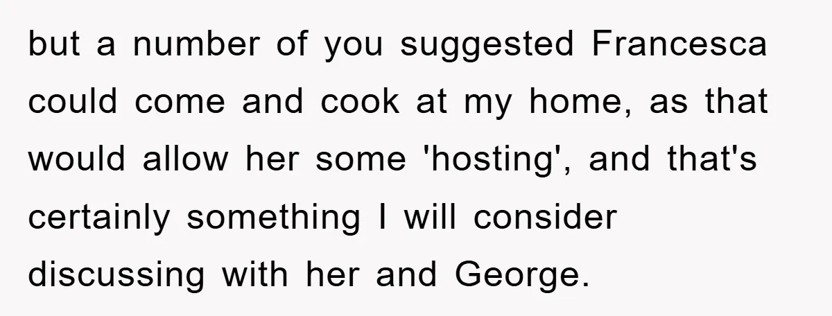 but a number of you suggested Francesca could come and cook at my home, as that would allow her some 'hosting', and that's certainly something I will consider discussing with...