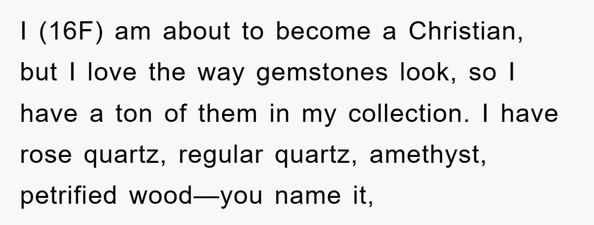 I (16F) am about to become a Christian, but I love the way gemstones look, so I have a ton of them in my collection. I have rose quartz, regular...