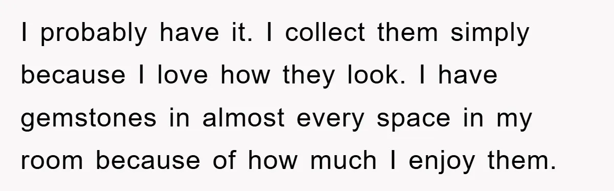 I probably have it. I collect them simply because I love how they look. I have gemstones in almost every space in my room because of how much I enjoy...