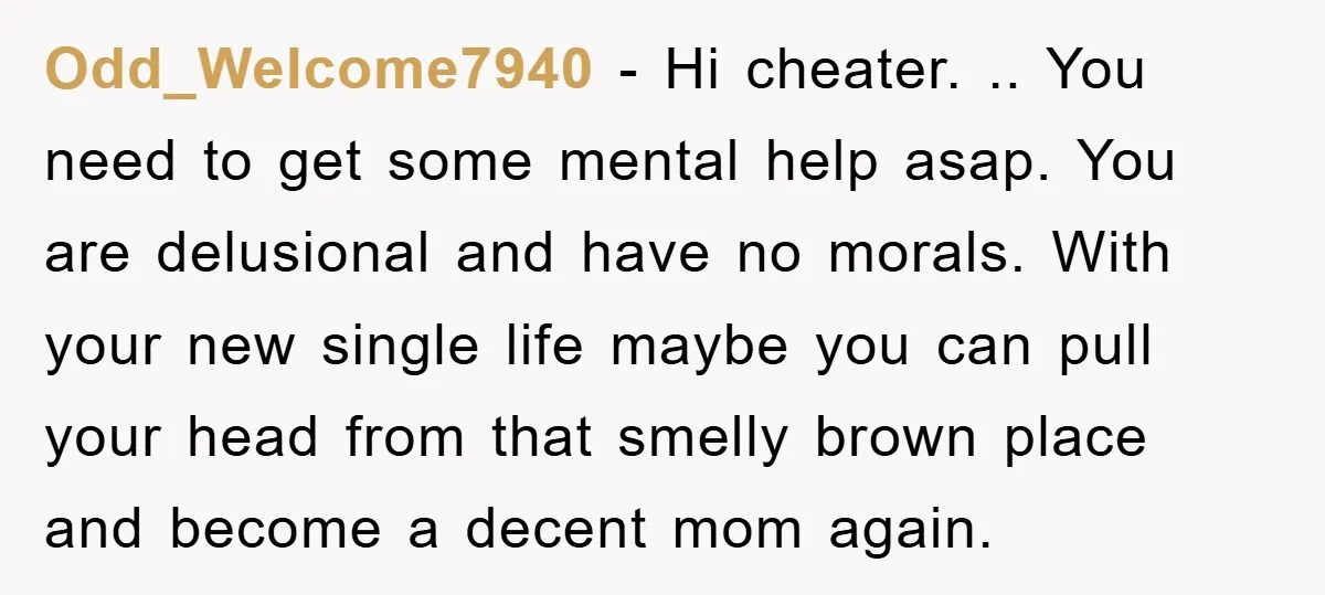 Odd_Welcome7940 - Hi cheater. .. You need to get some mental help asap. You are delusional and have no morals. With your new single life maybe you can pull your...