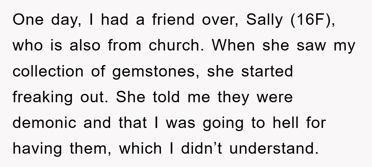 One day, I had a friend over, Sally (16F), who is also from church. When she saw my collection of gemstones, she started freaking out. She told me they were...