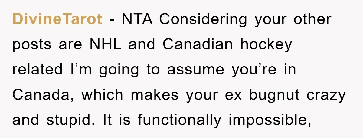 DivineTarot - NTA Considering your other posts are NHL and Canadian hockey related I’m going to assume you’re in Canada, which makes your ex bugnut crazy and stupid. It is...