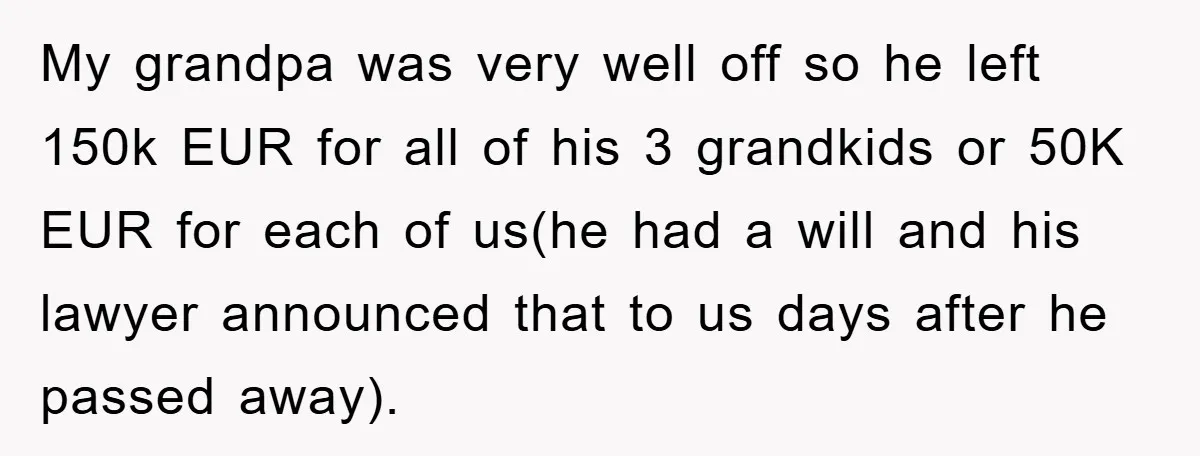 My grandpa was very well off so he left 150k EUR for all of his 3 grandkids or 50K EUR for each of us(he had a will and his lawyer...