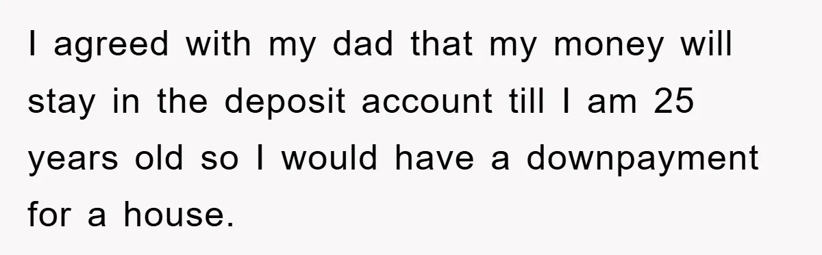 I agreed with my dad that my money will stay in the deposit account till I am 25 years old so I would have a downpayment for a house.