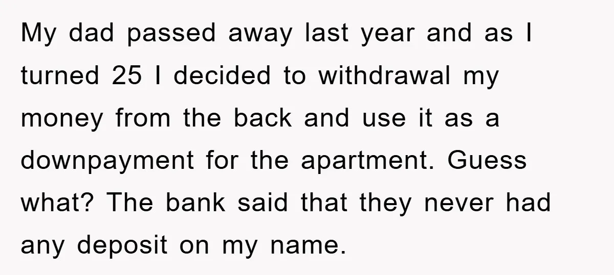 My dad passed away last year and as I turned 25 I decided to withdrawal my money from the back and use it as a downpayment for the apartment. Guess...