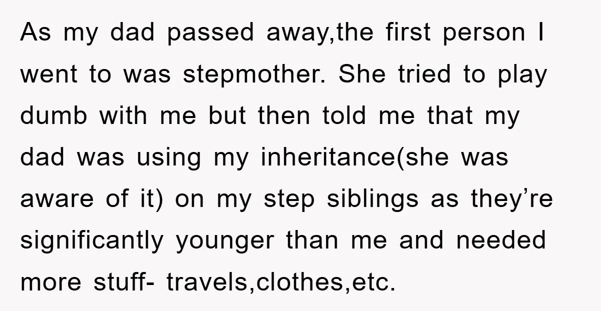 As my dad passed away,the first person I went to was stepmother. She tried to play dumb with me but then told me that my dad was using my inheritance(she...