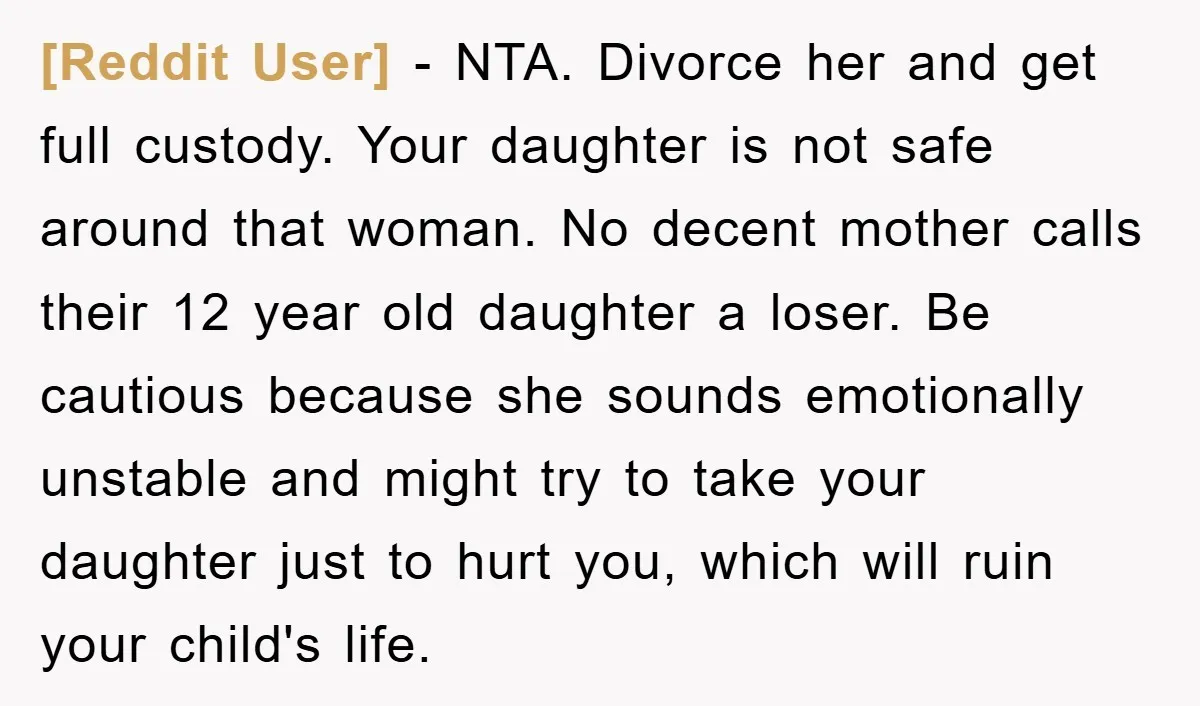 [Reddit User] - NTA. Divorce her and get full custody. Your daughter is not safe around that woman. No decent mother calls their 12 year old daughter a loser. Be...