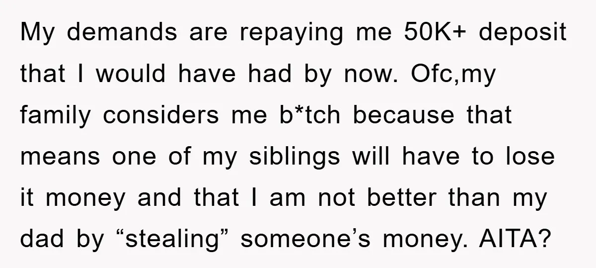 My demands are repaying me 50K+ deposit that I would have had by now. Ofc,my family considers me b*tch because that means one of my siblings will have to lose...