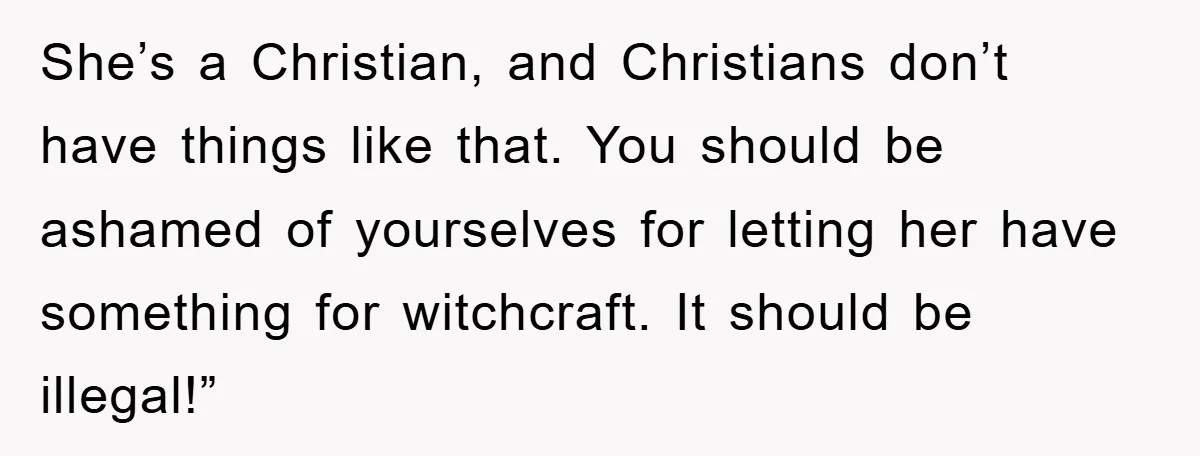 She’s a Christian, and Christians don’t have things like that. You should be ashamed of yourselves for letting her have something for witchcraft. It should be illegal!”