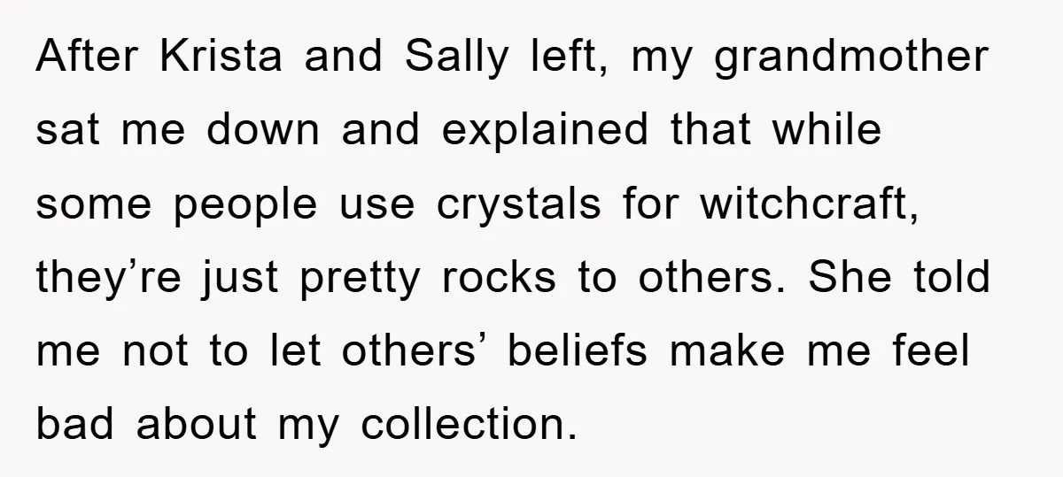 After Krista and Sally left, my grandmother sat me down and explained that while some people use crystals for witchcraft, they’re just pretty rocks to others. She told me not...