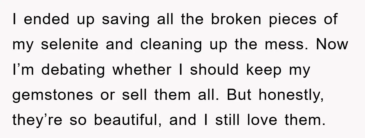 I ended up saving all the broken pieces of my selenite and cleaning up the mess. Now I’m debating whether I should keep my gemstones or sell them all. But...