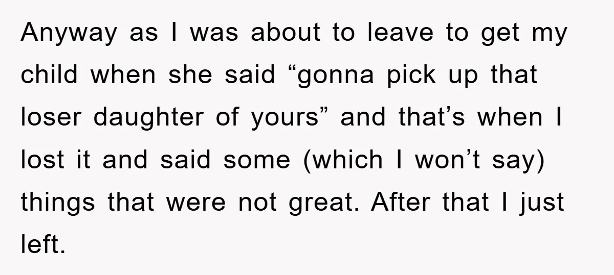 Anyway as I was about to leave to get my child when she said “gonna pick up that loser daughter of yours” and that’s when I lost it and said...