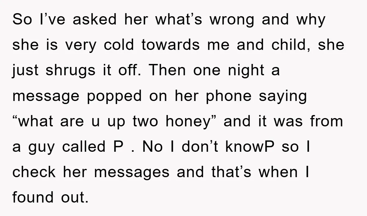 So I’ve asked her what’s wrong and why she is very cold towards me and child, she just shrugs it off. Then one night a message popped on her phone...