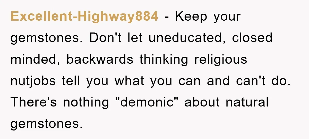 Excellent-Highway884 − Keep your gemstones. Don't let uneducated, closed minded, backwards thinking religious nutjobs tell you what you can and can't do. There's nothing "demonic" about natural gemstones.