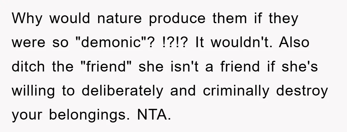 Why would nature produce them if they were so "demonic"? !?!? It wouldn't. Also ditch the "friend" she isn't a friend if she's willing to deliberately and criminally destroy your...