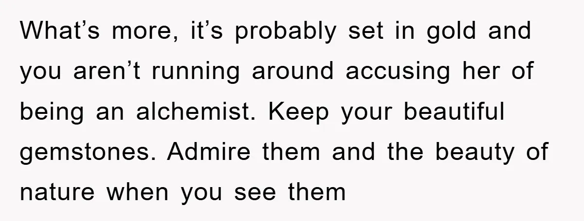 What’s more, it’s probably set in gold and you aren’t running around accusing her of being an alchemist. Keep your beautiful gemstones. Admire them and the beauty of nature when...