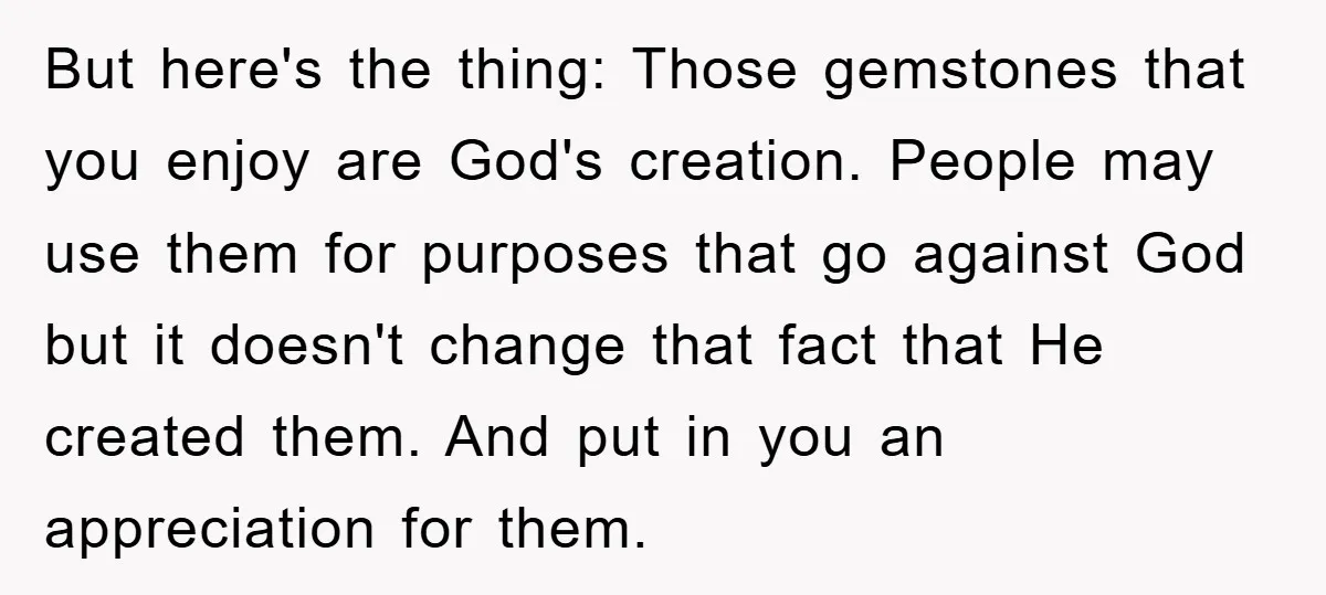 But here's the thing: Those gemstones that you enjoy are God's creation. People may use them for purposes that go against God but it doesn't change that fact that He...