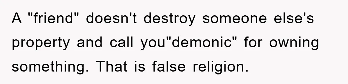 A "friend" doesn't destroy someone else's property and call you"demonic" for owning something. That is false religion.