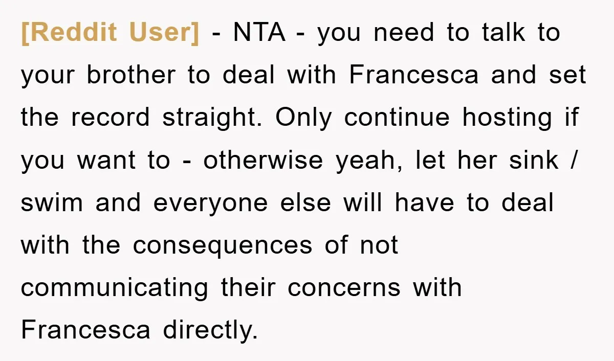 [Reddit User] − NTA - you need to talk to your brother to deal with Francesca and set the record straight. Only continue hosting if you want to - otherwise...