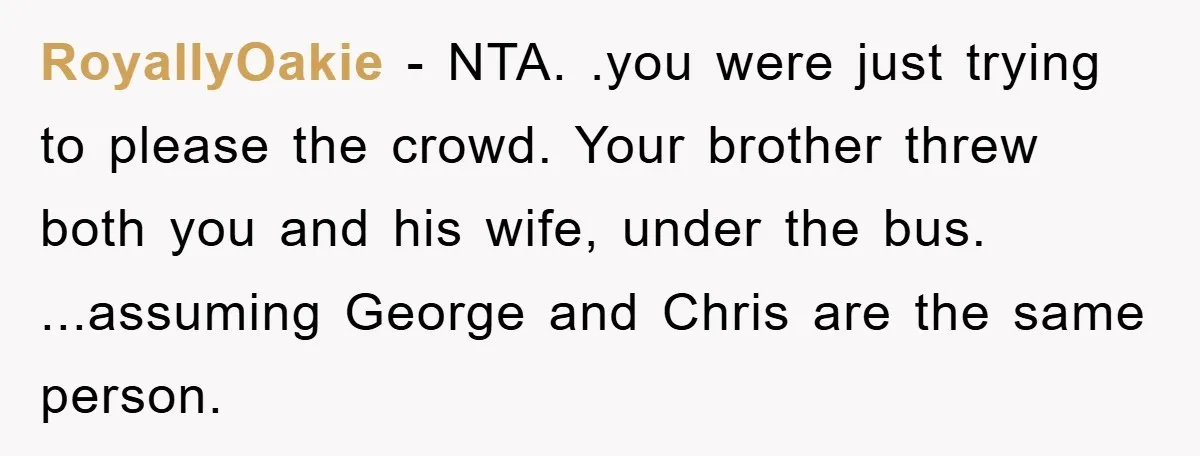 RoyallyOakie − NTA. .you were just trying to please the crowd. Your brother threw both you and his wife, under the bus. ...assuming George and Chris are the same person.