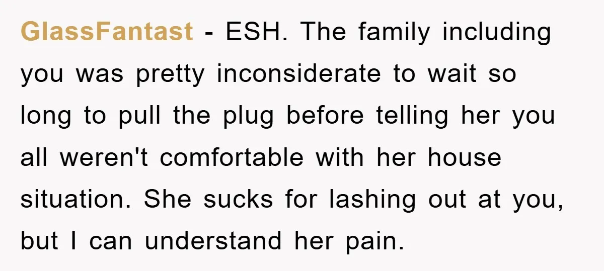 GlassFantast − ESH. The family including you was pretty inconsiderate to wait so long to pull the plug before telling her you all weren't comfortable with her house situation. She...