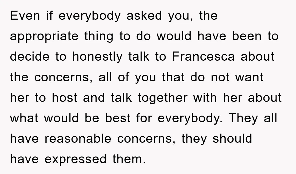 Even if everybody asked you, the appropriate thing to do would have been to decide to honestly talk to Francesca about the concerns, all of you that do not want...