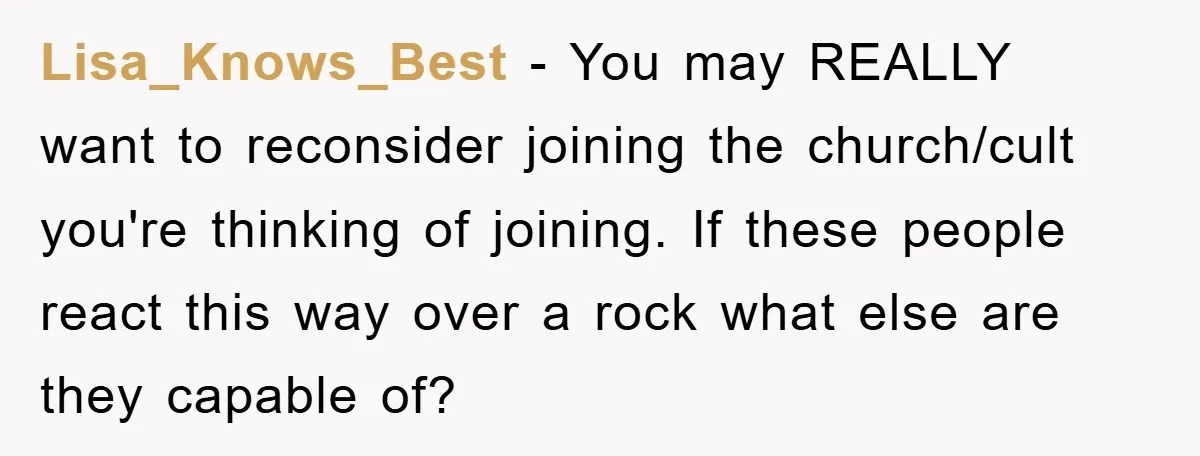 Lisa_Knows_Best − You may REALLY want to reconsider joining the church/cult you're thinking of joining. If these people react this way over a rock what else are they capable of?