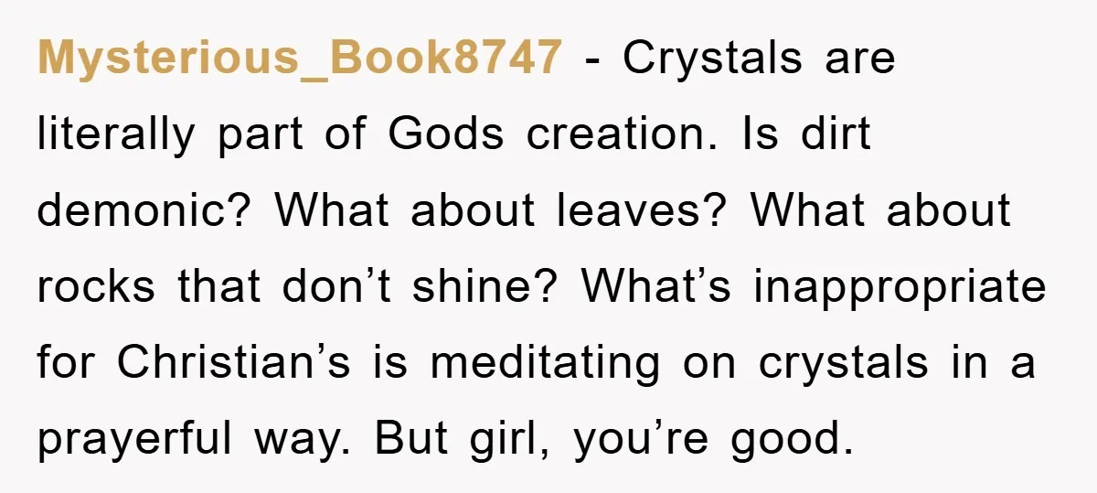 Mysterious_Book8747 − Crystals are literally part of Gods creation. Is dirt demonic? What about leaves? What about rocks that don’t shine? What’s inappropriate for Christian’s is meditating on crystals in...