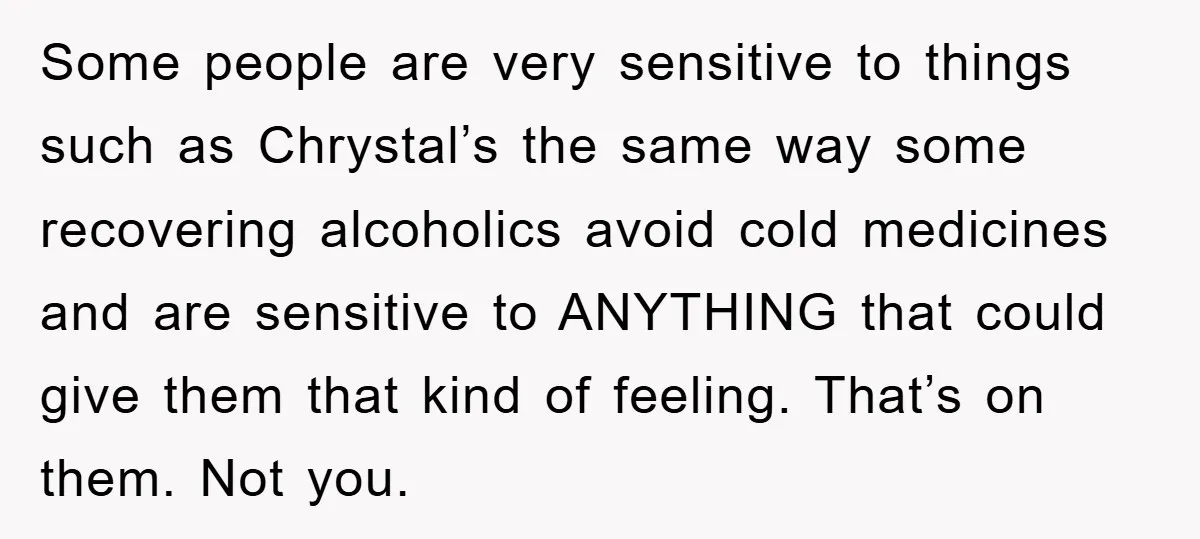 Some people are very sensitive to things such as Chrystal’s the same way some recovering alcoholics avoid cold medicines and are sensitive to ANYTHING that could give them that kind...