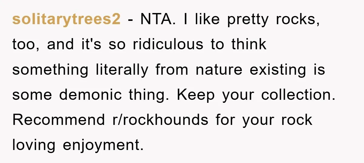 solitarytrees2 − NTA. I like pretty rocks, too, and it's so ridiculous to think something literally from nature existing is some demonic thing. Keep your collection. Recommend r/rockhounds for your...
