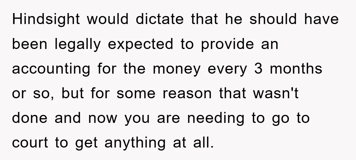 Hindsight would dictate that he should have been legally expected to provide an accounting for the money every 3 months or so, but for some reason that wasn't done and...