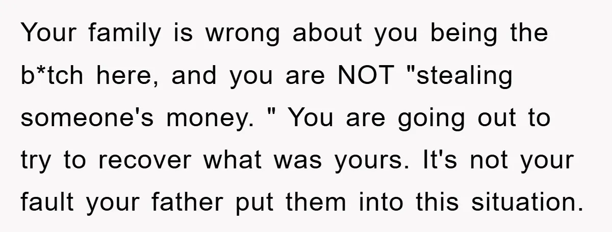 Your family is wrong about you being the b*tch here, and you are NOT "stealing someone's money. " You are going out to try to recover what was yours. It's...
