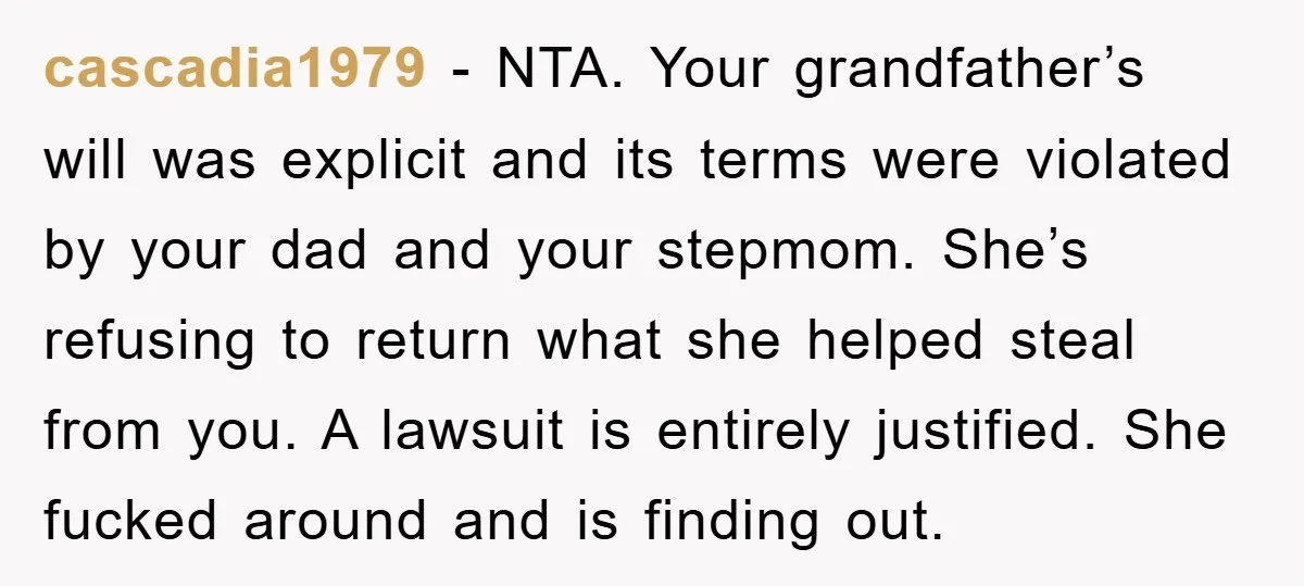 cascadia1979 − NTA. Your grandfather’s will was explicit and its terms were violated by your dad and your stepmom. She’s refusing to return what she helped steal from you. A...