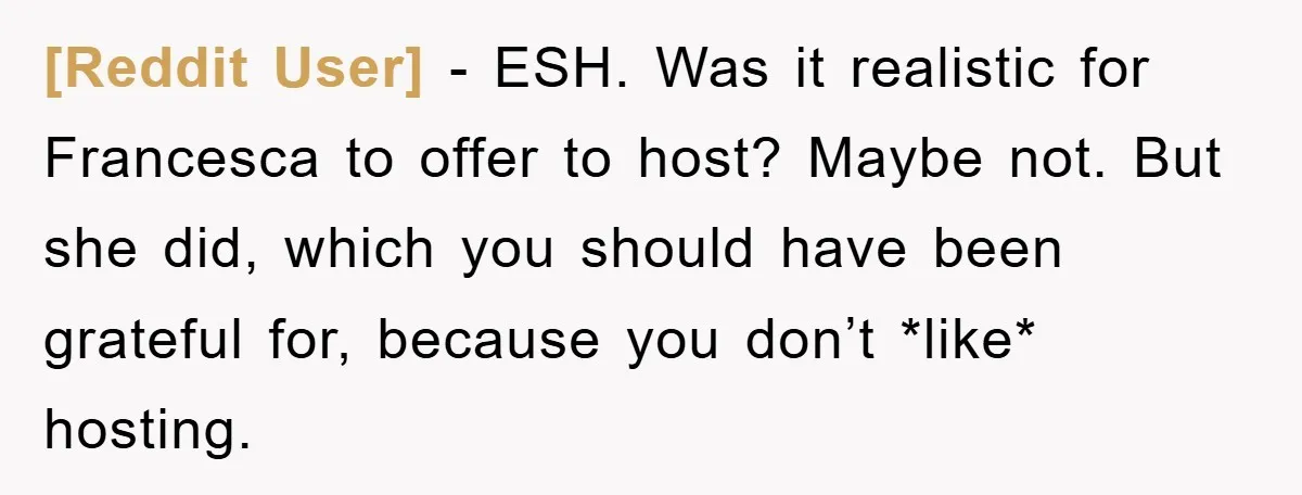 [Reddit User] − ESH. Was it realistic for Francesca to offer to host? Maybe not. But she did, which you should have been grateful for, because you don’t *like* hosting.