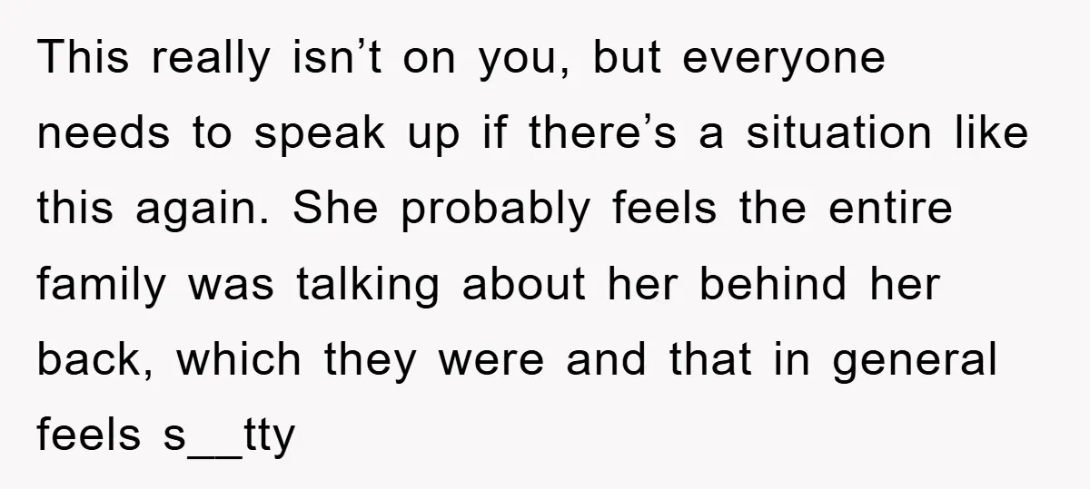 This really isn’t on you, but everyone needs to speak up if there’s a situation like this again. She probably feels the entire family was talking about her behind her...