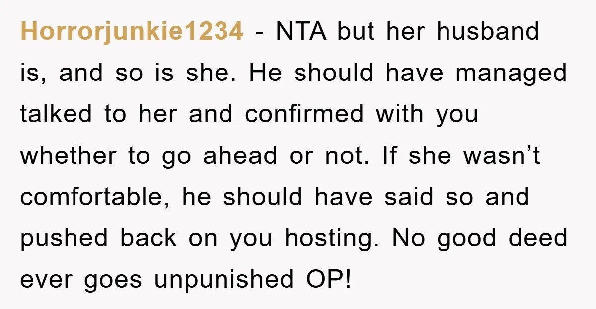 Horrorjunkie1234 − NTA but her husband is, and so is she. He should have managed talked to her and confirmed with you whether to go ahead or not. If she...