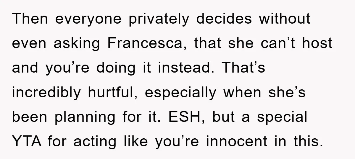 Then everyone privately decides without even asking Francesca, that she can’t host and you’re doing it instead. That’s incredibly hurtful, especially when she’s been planning for it. ESH, but a...