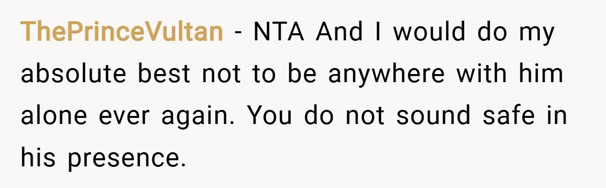 ThePrinceVultan − NTA And I would do my absolute best not to be anywhere with him alone ever again. You do not sound safe in his presence.