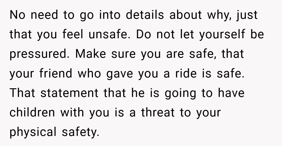 No need to go into details about why, just that you feel unsafe. Do not let yourself be pressured. Make sure you are safe, that your friend who gave you...
