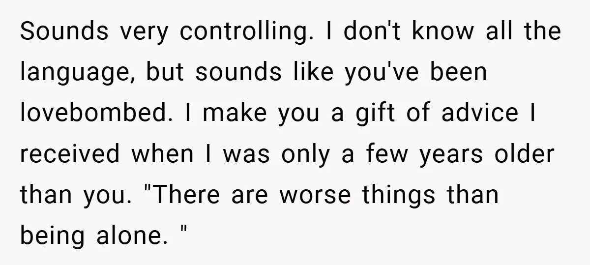 Sounds very controlling. I don't know all the language, but sounds like you've been lovebombed. I make you a gift of advice I received when I was only a few...